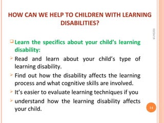 HOW CAN WE HELP TO CHILDREN WITH LEARNING
DISABILITIES?
 Learn the specifics about your child’s learning
disability:
 Read and learn about your child’s type of
learning disability.
 Find out how the disability affects the learning
process and what cognitive skills are involved.
 It’s easier to evaluate learning techniques if you
 understand how the learning disability affects
your child.
02/24/18
14
 