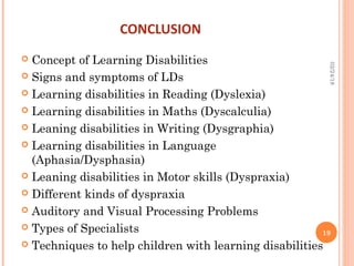 CONCLUSION
 Concept of Learning Disabilities
 Signs and symptoms of LDs
 Learning disabilities in Reading (Dyslexia)
 Learning disabilities in Maths (Dyscalculia)
 Leaning disabilities in Writing (Dysgraphia)
 Learning disabilities in Language
(Aphasia/Dysphasia)
 Leaning disabilities in Motor skills (Dyspraxia)
 Different kinds of dyspraxia
 Auditory and Visual Processing Problems
 Types of Specialists
 Techniques to help children with learning disabilities
02/24/18
19
 