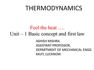 THERMODYNAMICS
Feel the heat ….
Unit – 1 Basic concept and first law
ASHISH MISHRA
ASSISTANT PROFESSOR,
DEPARTMENT OF MECHANICAL ENGG
MUIT, LUCKNOW
 