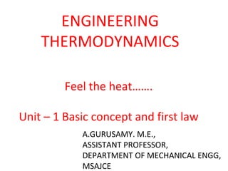 ENGINEERING
THERMODYNAMICS
Feel the heat…….
Unit – 1 Basic concept and first law
A.GURUSAMY. M.E.,
ASSISTANT PROFESSOR,
DEPARTMENT OF MECHANICAL ENGG,
MSAJCE
 