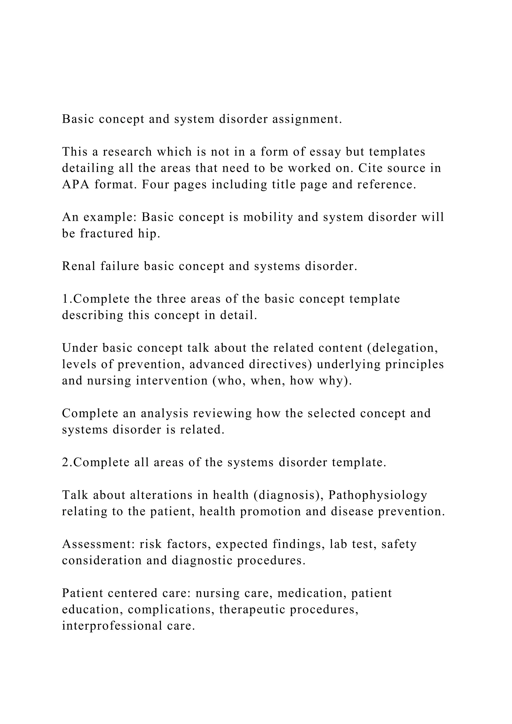 Basic concept and system disorder assignment.
This a research which is not in a form of essay but templates
detailing all the areas that need to be worked on. Cite source in
APA format. Four pages including title page and reference.
An example: Basic concept is mobility and system disorder will
be fractured hip.
Renal failure basic concept and systems disorder.
1.Complete the three areas of the basic concept template
describing this concept in detail.
Under basic concept talk about the related content (delegation,
levels of prevention, advanced directives) underlying principles
and nursing intervention (who, when, how why).
Complete an analysis reviewing how the selected concept and
systems disorder is related.
2.Complete all areas of the systems disorder template.
Talk about alterations in health (diagnosis), Pathophysiology
relating to the patient, health promotion and disease prevention.
Assessment: risk factors, expected findings, lab test, safety
consideration and diagnostic procedures.
Patient centered care: nursing care, medication, patient
education, complications, therapeutic procedures,
interprofessional care.