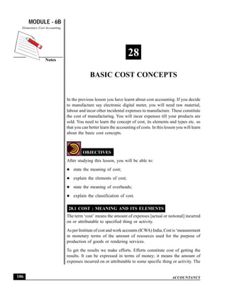 MODULE - 6B                                                                     Basic Cost Concepts
  Elementary Cost Accounting




                 Notes
                                                                   28
                                            BASIC COST CONCEPTS


                               In the previous lesson you have learnt about cost accounting. If you decide
                               to manufacture say electronic digital meter, you will need raw material,
                               labour and incur other incidental expenses to manufacture. These constitute
                               the cost of manufacturing. You will incur expenses till your products are
                               sold. You need to learn the concept of cost, its elements and types etc. so
                               that you can better learn the accounting of costs. In this lesson you will learn
                               about the basic cost concepts.



                                        OBJECTIVES
                               After studying this lesson, you will be able to:
                                  state the meaning of cost;
                                  explain the elements of cost;
                                  state the meaning of overheads;
                                  explain the classification of cost.

                                28.1 COST : MEANING AND ITS ELEMENTS
                               The term ‘cost’ means the amount of expenses [actual or notional] incurred
                               on or attributable to specified thing or activity.
                               As per Institute of cost and work accounts (ICWA) India, Cost is ‘measurement
                               in monetary terms of the amount of resources used for the purpose of
                               production of goods or rendering services.
                               To get the results we make efforts. Efforts constitute cost of getting the
                               results. It can be expressed in terms of money; it means the amount of
                               expenses incurred on or attributable to some specific thing or activity. The


106                                                                                           ACCOUNTANCY
 