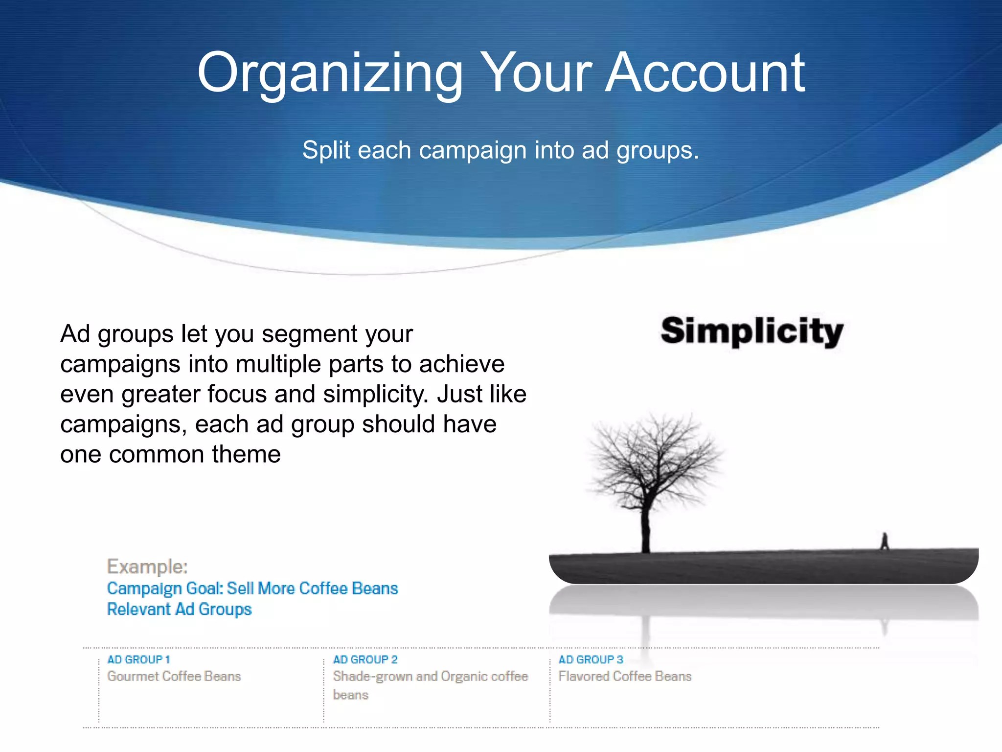 Organizing Your Account
Split each campaign into ad groups.
Ad groups let you segment your
campaigns into multiple parts to achieve
even greater focus and simplicity. Just like
campaigns, each ad group should have
one common theme
 