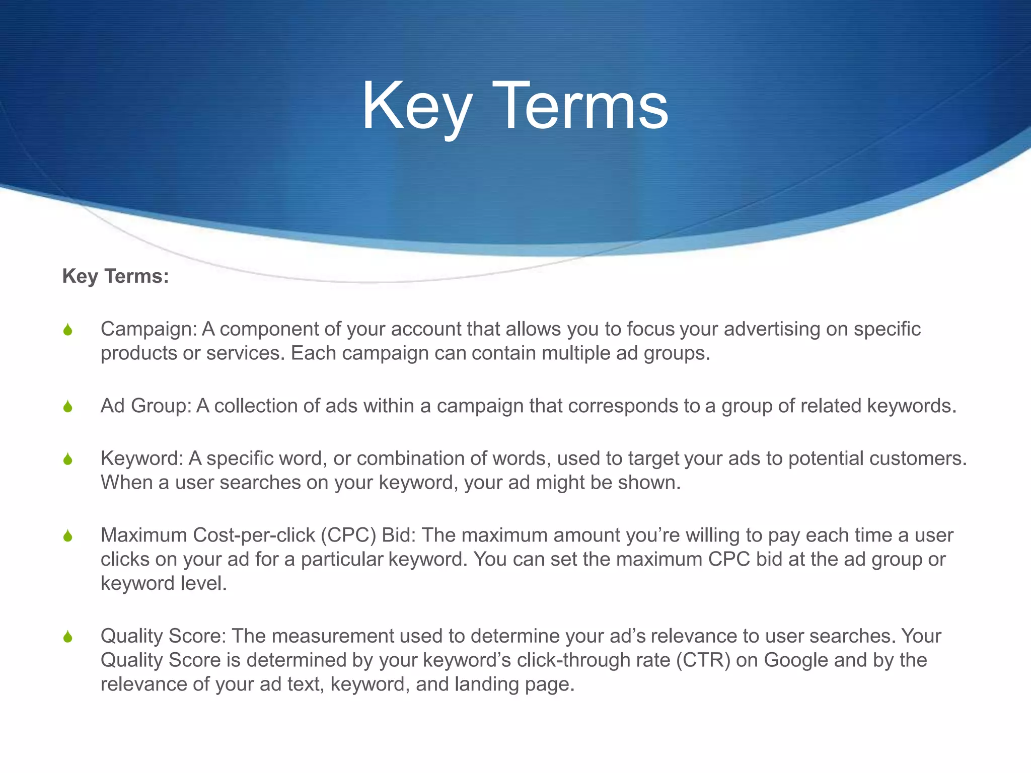Key Terms
Key Terms:
S Campaign: A component of your account that allows you to focus your advertising on specific
products or services. Each campaign can contain multiple ad groups.
S Ad Group: A collection of ads within a campaign that corresponds to a group of related keywords.
S Keyword: A specific word, or combination of words, used to target your ads to potential customers.
When a user searches on your keyword, your ad might be shown.
S Maximum Cost-per-click (CPC) Bid: The maximum amount you’re willing to pay each time a user
clicks on your ad for a particular keyword. You can set the maximum CPC bid at the ad group or
keyword level.
S Quality Score: The measurement used to determine your ad’s relevance to user searches. Your
Quality Score is determined by your keyword’s click-through rate (CTR) on Google and by the
relevance of your ad text, keyword, and landing page.
 
