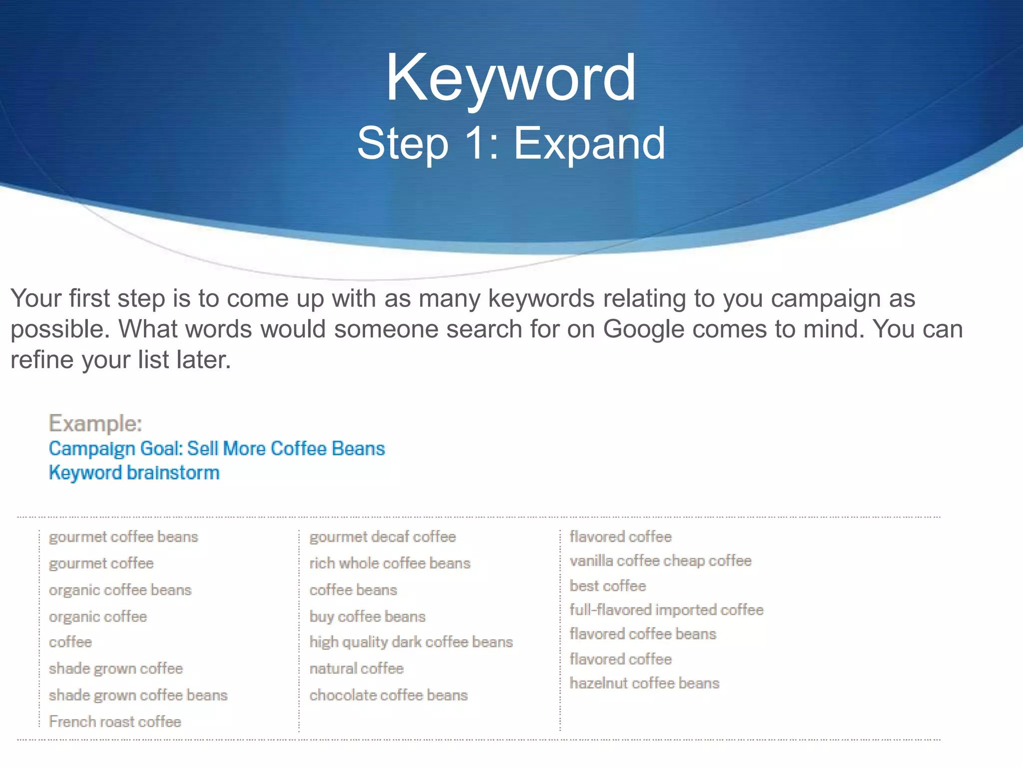 Keyword
Step 1: Expand
Your first step is to come up with as many keywords relating to you campaign as
possible. What words would someone search for on Google comes to mind. You can
refine your list later.
 