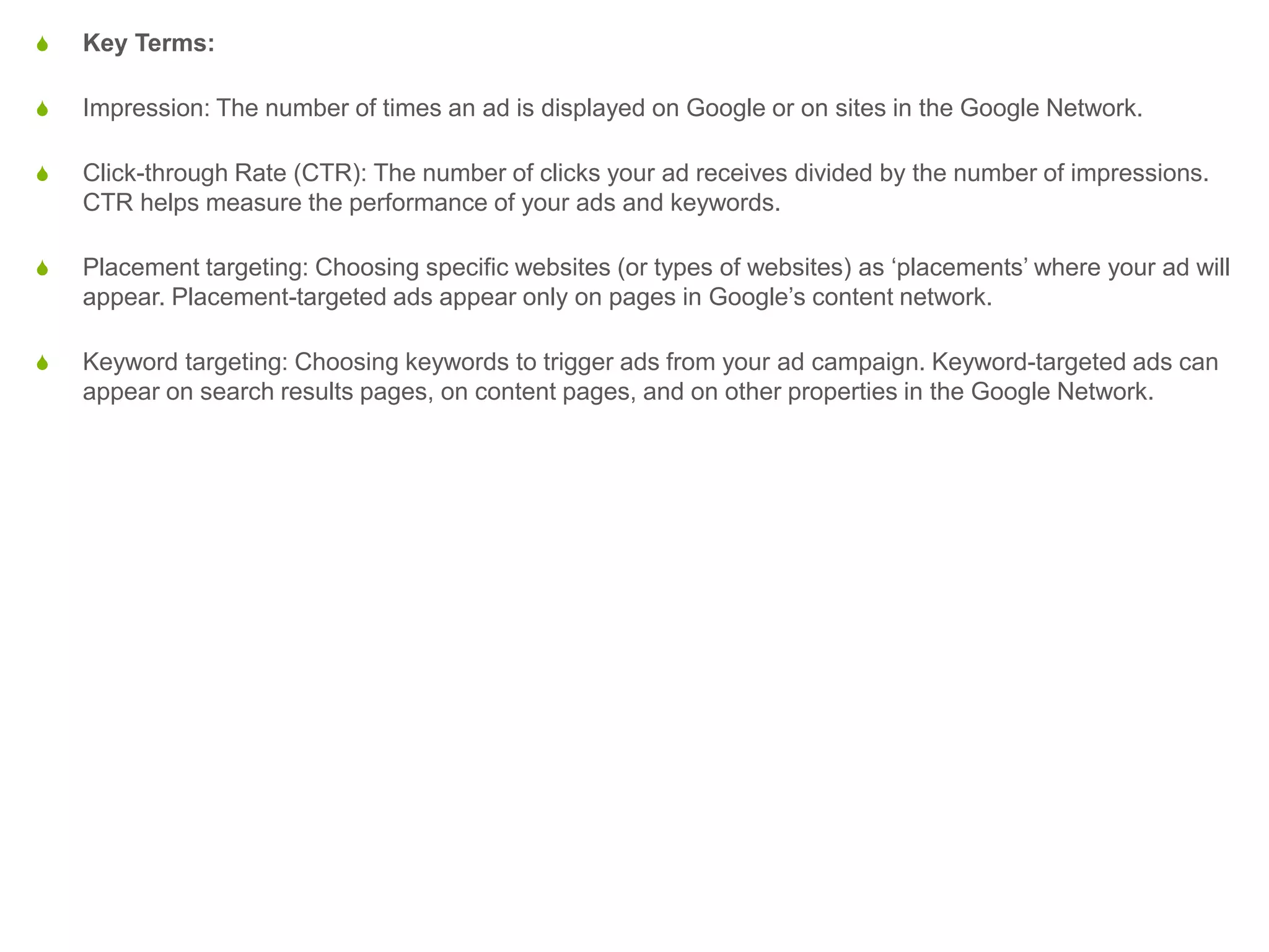 S Key Terms:
S Impression: The number of times an ad is displayed on Google or on sites in the Google Network.
S Click-through Rate (CTR): The number of clicks your ad receives divided by the number of impressions.
CTR helps measure the performance of your ads and keywords.
S Placement targeting: Choosing specific websites (or types of websites) as ‘placements’ where your ad will
appear. Placement-targeted ads appear only on pages in Google’s content network.
S Keyword targeting: Choosing keywords to trigger ads from your ad campaign. Keyword-targeted ads can
appear on search results pages, on content pages, and on other properties in the Google Network.
 