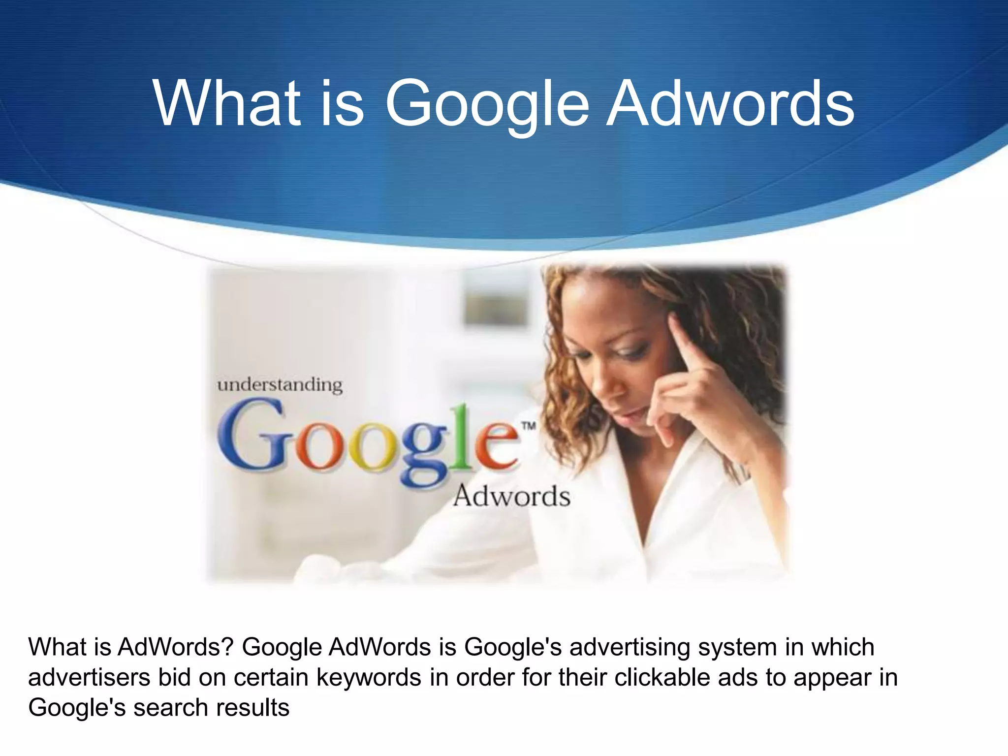 What is Google Adwords
What is AdWords? Google AdWords is Google's advertising system in which
advertisers bid on certain keywords in order for their clickable ads to appear in
Google's search results
 