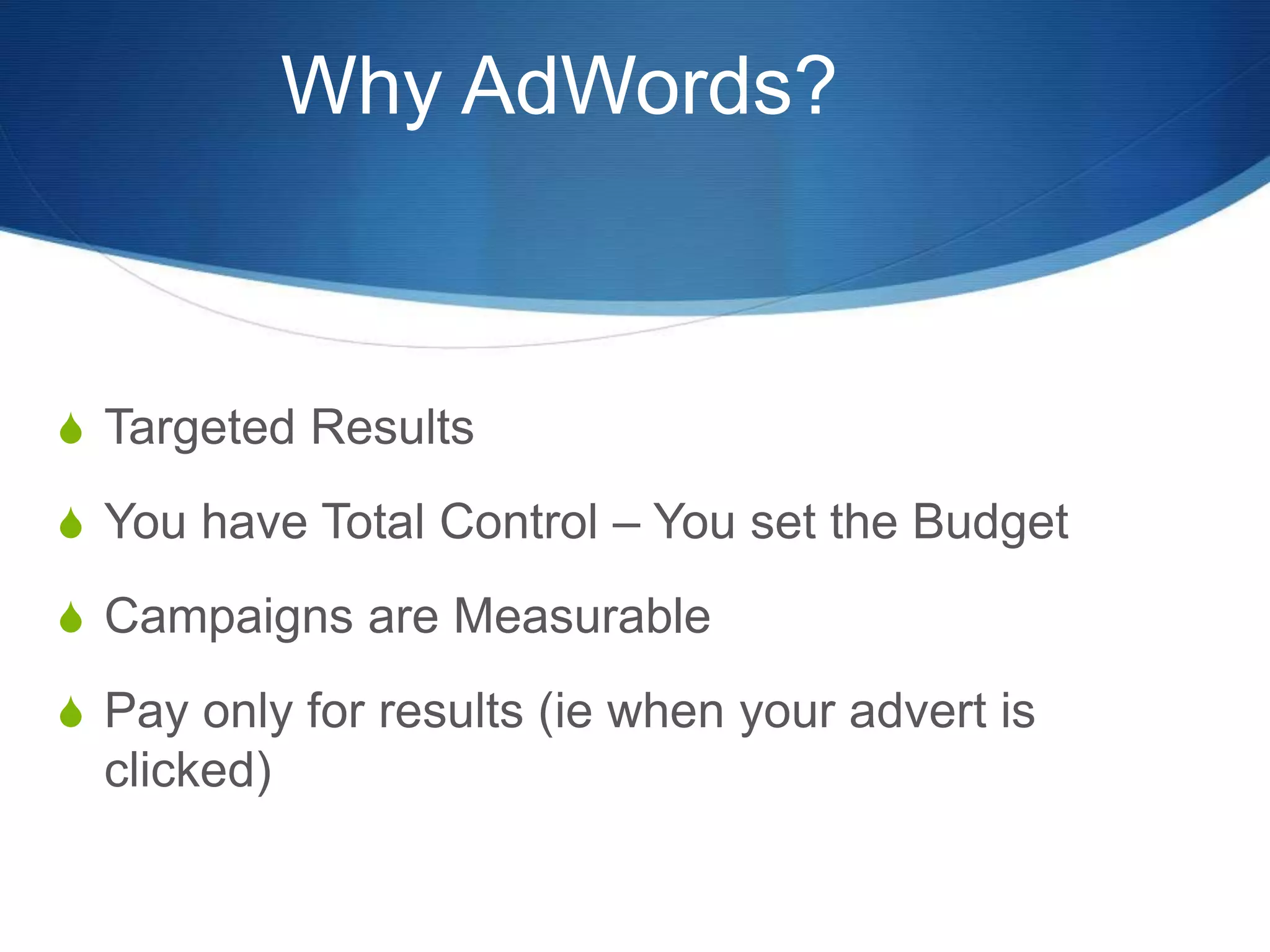 Why AdWords?
S Targeted Results
S You have Total Control – You set the Budget
S Campaigns are Measurable
S Pay only for results (ie when your advert is
clicked)
 