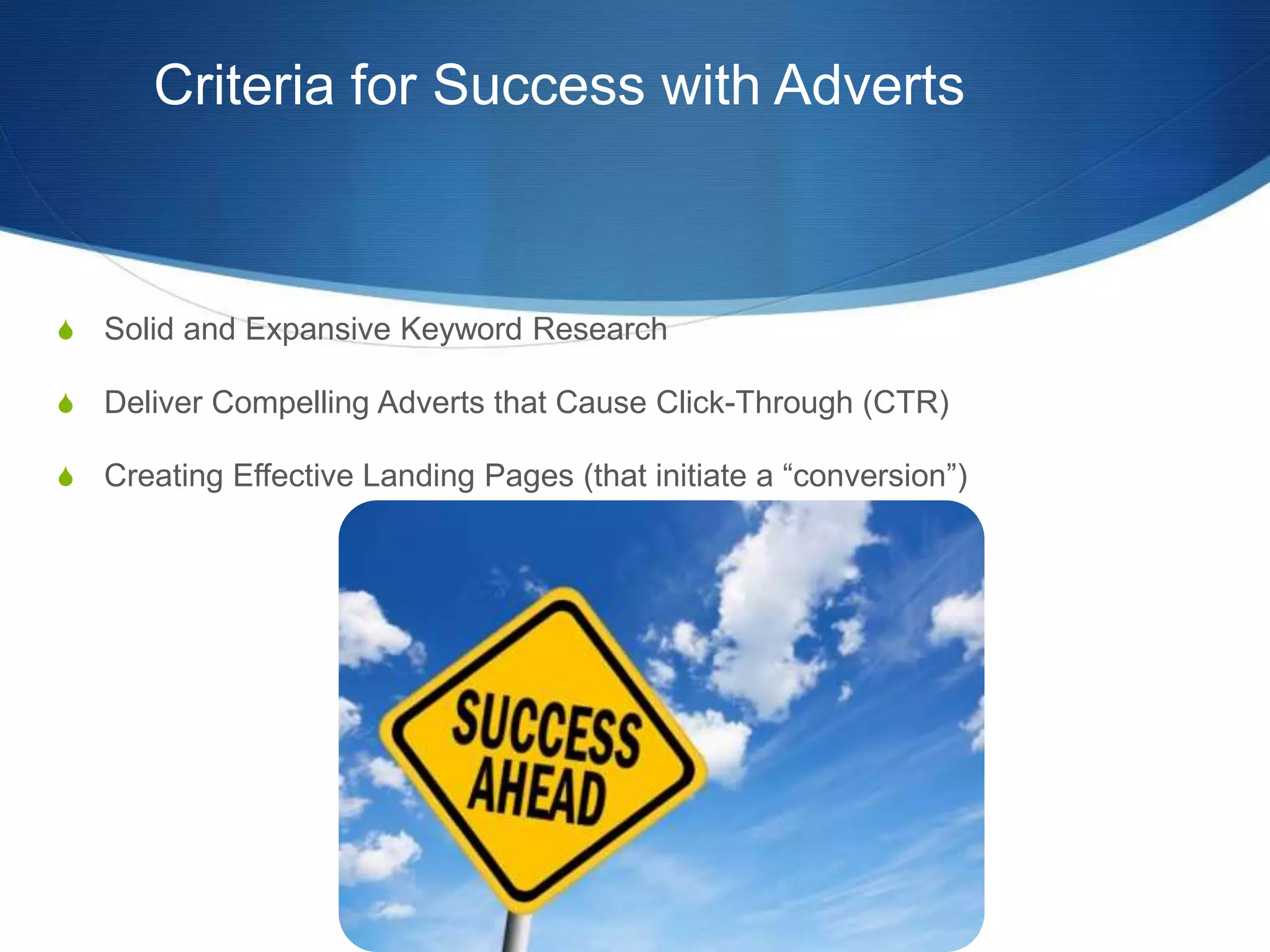 Criteria for Success with Adverts
S Solid and Expansive Keyword Research
S Deliver Compelling Adverts that Cause Click-Through (CTR)
S Creating Effective Landing Pages (that initiate a “conversion”)
 