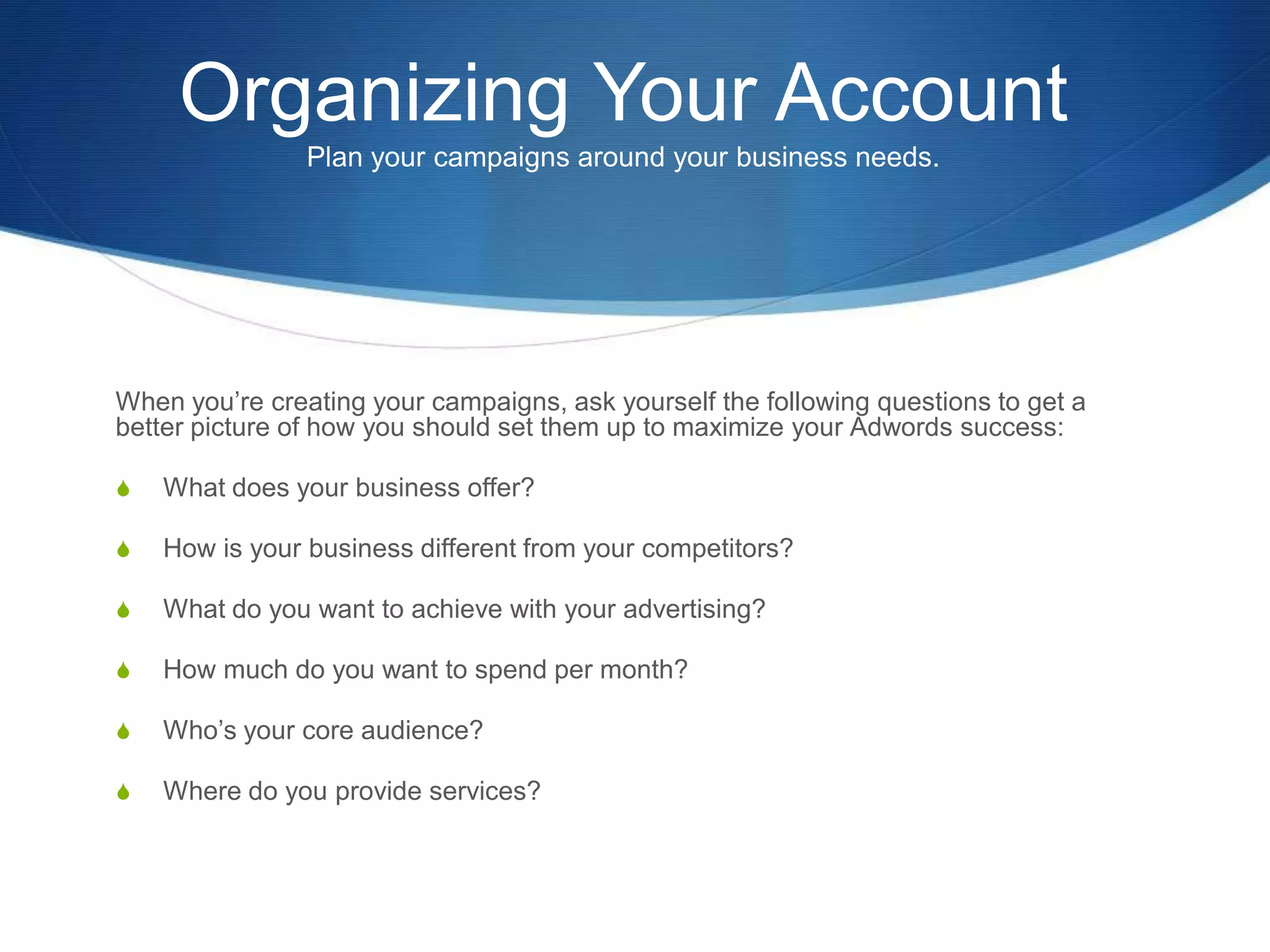 Organizing Your Account
Plan your campaigns around your business needs.
When you’re creating your campaigns, ask yourself the following questions to get a
better picture of how you should set them up to maximize your Adwords success:
S What does your business offer?
S How is your business different from your competitors?
S What do you want to achieve with your advertising?
S How much do you want to spend per month?
S Who’s your core audience?
S Where do you provide services?
 