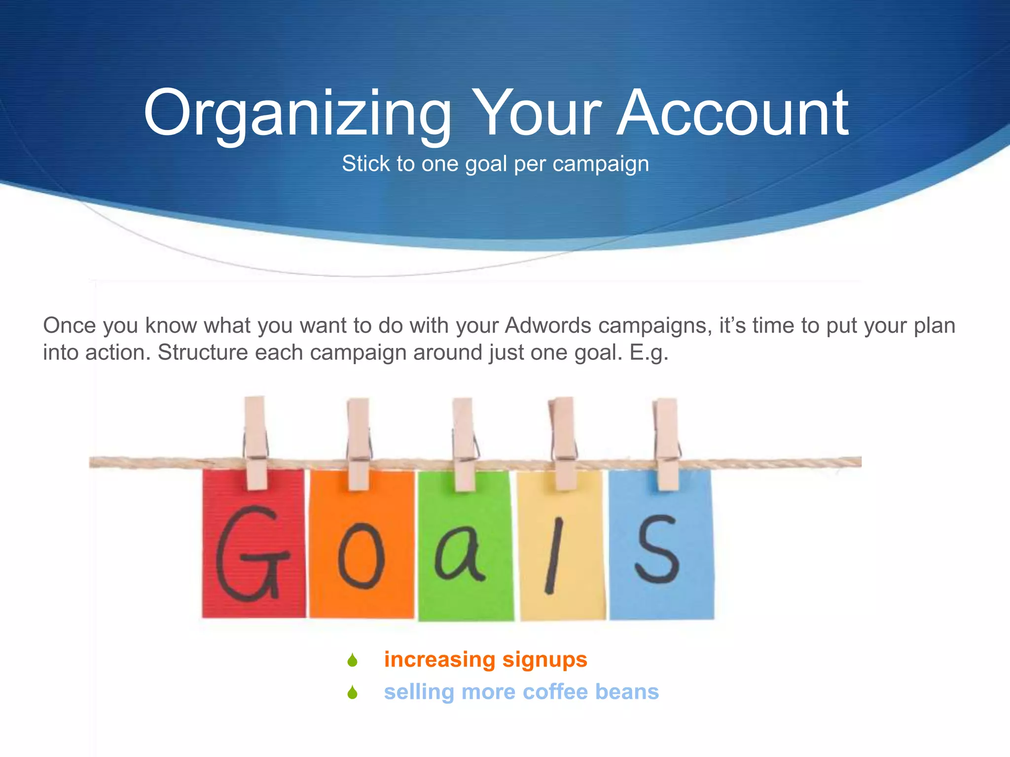 Once you know what you want to do with your Adwords campaigns, it’s time to put your plan
into action. Structure each campaign around just one goal. E.g.
S increasing signups
S selling more coffee beans
Organizing Your Account
Stick to one goal per campaign
 