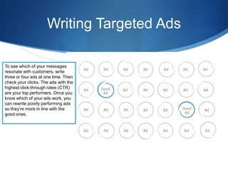 Writing Targeted Ads
To see which of your messages
resonate with customers, write
three or four ads at one time. Then
check your clicks. The ads with the
highest click-through rates (CTR)
are your top performers. Once you
know which of your ads work, you
can rewrite poorly performing ads
so they’re more in line with the
good ones.
 