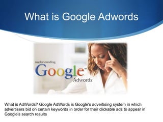 What is Google Adwords
What is AdWords? Google AdWords is Google's advertising system in which
advertisers bid on certain keywords in order for their clickable ads to appear in
Google's search results
 