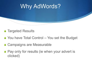 Why AdWords?
S Targeted Results
S You have Total Control – You set the Budget
S Campaigns are Measurable
S Pay only for results (ie when your advert is
clicked)
 