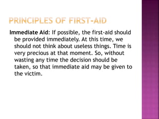 Immediate Aid: If possible, the first-aid should
be provided immediately. At this time, we
should not think about useless things. Time is
very precious at that moment. So, without
wasting any time the decision should be
taken, so that immediate aid may be given to
the victim.
 