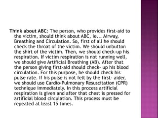 Think about ABC: The person, who provides first-aid to
the victim, should think about ABC, ie... Airway,
Breathing and Circulation. So, first of all he should
check the throat of the victim. We should unbutton
the shirt of the victim. Then, we should check-up his
respiration. If victim respiration is not running well,
we should give Artificial Breathing (AB). After that
the person giving first-aid should check- up his blood
circulation. For this purpose, he should check his
pulse rate. If his pulse is not felt by the first- aider,
we should use Cardio-Pulmonary Resuscitation (CPR)
technique immediately. In this process artificial
respiration is given and after that chest is pressed for
artificial blood circulation. This process must be
repeated at least 15 times.
 