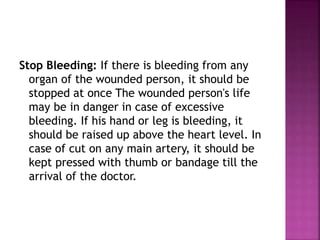 Stop Bleeding: If there is bleeding from any
organ of the wounded person, it should be
stopped at once The wounded person's life
may be in danger in case of excessive
bleeding. If his hand or leg is bleeding, it
should be raised up above the heart level. In
case of cut on any main artery, it should be
kept pressed with thumb or bandage till the
arrival of the doctor.
 