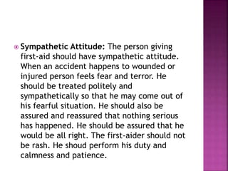  Sympathetic Attitude: The person giving
first-aid should have sympathetic attitude.
When an accident happens to wounded or
injured person feels fear and terror. He
should be treated politely and
sympathetically so that he may come out of
his fearful situation. He should also be
assured and reassured that nothing serious
has happened. He should be assured that he
would be all right. The first-aider should not
be rash. He shoud perform his duty and
calmness and patience.
 