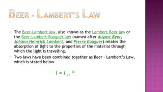   The Beer–Lambert law, also known as the Lambert–Beer law or
    the Beer–Lambert–Bouguer law (named after August Beer,
    Johann Heinrich Lambert, and Pierre Bouguer) relates the
    absorption of light to the properties of the material through
    which the light is travelling.
   Two laws have been combined together as Beer – Lambert’s Law,
    which is stated below-

                        I=I   oe
                                   -kcl
 