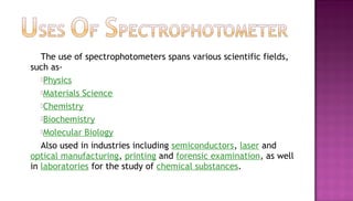 The use of spectrophotometers spans various scientific fields,
such as-
   Physics

   Materials Science
   Chemistry

   Biochemistry

   Molecular Biology

   Also used in industries including semiconductors, laser and
optical manufacturing, printing and forensic examination, as well
in laboratories for the study of chemical substances.
 