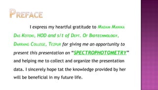 I express my heartful gratitude to MADAM MANIKA
DAS KOTOKI, HOD and s/t of DEPT. OF BIOTECHNOLOGY,
DARRANG COLLEGE, TEZPUR for giving me an opportunity to
present this presentation on “SPECTROPHOTOMETRY”
and helping me to collect and organize the presentation
data. I sincerely hope tat the knowledge provided by her
will be beneficial in my future life.
 
