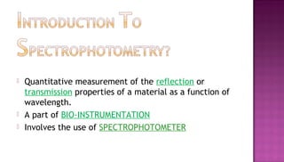    Quantitative measurement of the reflection or
    transmission properties of a material as a function of
    wavelength.
   A part of BIO-INSTRUMENTATION
   Involves the use of SPECTROPHOTOMETER
 