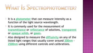    It is a photometer that can measure intensity as a
    function of the light source wavelength.
   It is commonly used for the measurement of
    transmittance or reflectance of solutions, transparent
    or opaque solids, or gases.
   Also designed to measure the diffusivity on any of the
    listed light ranges that usually cover around 200nm -
    2500nm using different controls and calibrations.
 