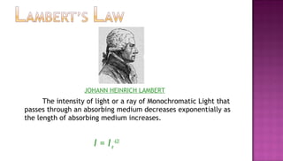 JOHANN HEINRICH LAMBERT
      The intensity of light or a ray of Monochromatic Light that
passes through an absorbing medium decreases exponentially as
the length of absorbing medium increases.


                     I = I e-k2l
 