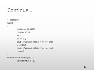 Continue…
• Example :
Main()
{
double a = 21.09399;
float b = 10.20;
int c;
c = int (a);
cout << “value of int(a) is :” << c << endl;
c = int (b);
cout << “value of int(b) is :” << c << endl;
return 0;
}
Output : value of int(a) is : 21
value of int(b) is : 10
13
 