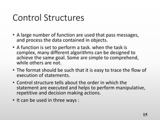 Control Structures
• A large number of function are used that pass messages,
and process the data contained in objects.
• A function is set to perform a task. when the task is
complex, many different algorithms can be designed to
achieve the same goal. Some are simple to comprehend,
while others are not.
• The format should be such that it is easy to trace the flow of
execution of statements.
• Control structure tells about the order in which the
statement are executed and helps to perform manipulative,
repetitive and decision making actions.
• It can be used in three ways :
15
 