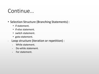 Continue…
• Selection Structure (Branching Statements) :
• if statement.
• if-else statement.
• switch statement.
• goto statement.
• Loop structure (iteration or repetition) :
• While statement.
• Do-while statement.
• For statement.
 