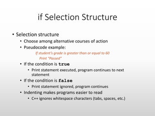 if Selection Structure
• Selection structure
• Choose among alternative courses of action
• Pseudocode example:
If student’s grade is greater than or equal to 60
Print “Passed”
• If the condition is true
• Print statement executed, program continues to next
statement
• If the condition is false
• Print statement ignored, program continues
• Indenting makes programs easier to read
• C++ ignores whitespace characters (tabs, spaces, etc.)
 