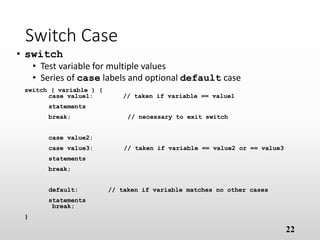 Switch Case
• switch
• Test variable for multiple values
• Series of case labels and optional default case
switch ( variable ) {
case value1: // taken if variable == value1
statements
break; // necessary to exit switch
case value2:
case value3: // taken if variable == value2 or == value3
statements
break;
default: // taken if variable matches no other cases
statements
break;
}
22
 