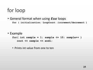 25
for loop
• General format when using for loops
for ( initialization; LoopCount ;increment/decrement )
• Example
for( int sample = 1; sample <= 10; sample++ )
cout << sample << endl;
• Prints int value from one to ten
 
 