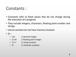 Constants :
• Constants refer to fixed values that do not change during
the execution of a program.
• They include integers, characters, floating point number
and strings.
• Literal constant do not have memory location.
• Ex :
• 123 // decimal integer
• 12.34 // floating point integer
• “c++” // string constant
• ‘A’ // character constant
4
 