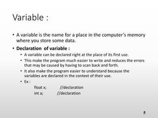 Variable :
• A variable is the name for a place in the computer’s
memory where you store some data.
• Declaration of variable :
• A variable can be declared right at the place of its first use.
• This make the program much easier to write and reduces the errors
that may be caused by having to scan back and forth.
• It also make the program easier to understand because the
variables are declared in the context of their use.
• Ex :
float x; //declaration
int a; //declaration
5
 