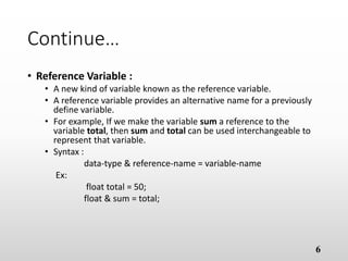 Continue…
• Reference Variable :
• A new kind of variable known as the reference variable.
• A reference variable provides an alternative name for a previously
define variable.
• For example, If we make the variable sum a reference to the
variable total, then sum and total can be used interchangeable to
represent that variable.
• Syntax :
data-type & reference-name = variable-name
Ex:
float total = 50;
float & sum = total;
6
 
