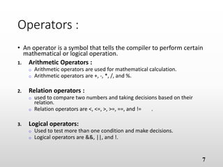 Operators :
• An operator is a symbol that tells the compiler to perform certain
mathematical or logical operation.
1. Arithmetic Operators :
o Arithmetic operators are used for mathematical calculation.
o Arithmetic operators are +, -, *, /, and %.
1. Relation operators :
o used to compare two numbers and taking decisions based on their
relation.
o Relation operators are <, <=, >, >=, ==, and != .
1. Logical operators:
o Used to test more than one condition and make decisions.
o Logical operators are &&, ||, and !.
7
 