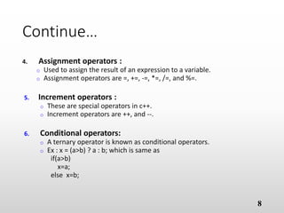 Continue…
4. Assignment operators :
o Used to assign the result of an expression to a variable.
o Assignment operators are =, +=, -=, *=, /=, and %=.
5. Increment operators :
o These are special operators in c++.
o Increment operators are ++, and --.
6. Conditional operators:
o A ternary operator is known as conditional operators.
o Ex : x = (a>b) ? a : b; which is same as
if(a>b)
x=a;
else x=b;
8
 