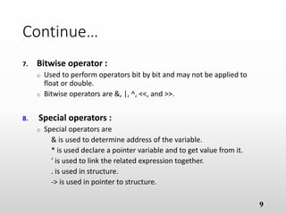 Continue…
7. Bitwise operator :
o Used to perform operators bit by bit and may not be applied to
float or double.
o Bitwise operators are &, |, ^, <<, and >>.
8. Special operators :
o Special operators are
& is used to determine address of the variable.
* is used declare a pointer variable and to get value from it.
‘ is used to link the related expression together.
. is used in structure.
-> is used in pointer to structure.
9
 