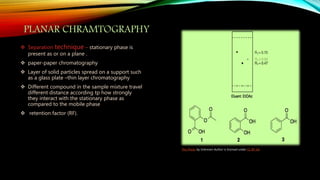 PLANAR CHRAMTOGRAPHY
 Separation technique – stationary phase is
present as or on a plane .
 paper-paper chromatography
 Layer of solid particles spread on a support such
as a glass plate –thin layer chromatography
 Different compound in the sample mixture travel
different distance according tp how strongly
they interact with the stationary phase as
compared to the mobile phase
 retention factor (RF).
This Photo by Unknown Author is licensed under CC BY-SA
 