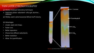 THIN LAYER CHROMATOGRAPHY
 Widely employed laboratory techniques
 Stationary phase –adsorbent –silica gel ,alumina ,
cellulose
 Widely used in pharmaceutical &food stuff industry
 Advantages
• simple ,rapid and cheap .
• Faster runs
• Better separation
• Choice b/w different adsorbents
• Better resolution
• Allow for quantification
This Photo by Unknown Author is licensed under CC BY-SA-NC
 