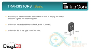 TRANSISTORS | Basic
► A transistor is a semiconductor device which is used to amplify and switch
electronic signals and electrical power.
► Transistors has three terminal: Emitter , Base , Collector.
► Transistors are of two type: NPN and PNP.
 