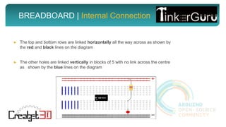 BREADBOARD | Internal Connection
► The top and bottom rows are linked horizontally all the way across as shown by
the red and black lines on the diagram
► The other holes are linked vertically in blocks of 5 with no link across the centre
as shown by the blue lines on the diagram
 