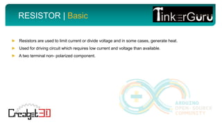RESISTOR | Basic
► Resistors are used to limit current or divide voltage and in some cases, generate heat.
► Used for driving circuit which requires low current and voltage than available.
► A two terminal non- polarized component.
 