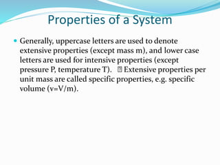 Properties of a System
 Generally, uppercase letters are used to denote
extensive properties (except mass m), and lower case
letters are used for intensive properties (except
pressure P, temperature T). Extensive properties per
unit mass are called specific properties, e.g. specific
volume (v=V/m).
 