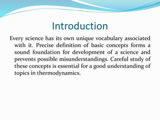 Introduction
Every science has its own unique vocabulary associated
with it. Precise definition of basic concepts forms a
sound foundation for development of a science and
prevents possible misunderstandings. Careful study of
these concepts is essential for a good understanding of
topics in thermodynamics.
 