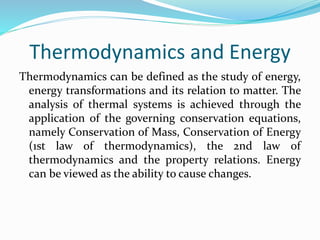 Thermodynamics and Energy
Thermodynamics can be defined as the study of energy,
energy transformations and its relation to matter. The
analysis of thermal systems is achieved through the
application of the governing conservation equations,
namely Conservation of Mass, Conservation of Energy
(1st law of thermodynamics), the 2nd law of
thermodynamics and the property relations. Energy
can be viewed as the ability to cause changes.
 
