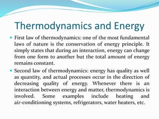Thermodynamics and Energy
 First law of thermodynamics: one of the most fundamental
laws of nature is the conservation of energy principle. It
simply states that during an interaction, energy can change
from one form to another but the total amount of energy
remains constant.
 Second law of thermodynamics: energy has quality as well
as quantity, and actual processes occur in the direction of
decreasing quality of energy. Whenever there is an
interaction between energy and matter, thermodynamics is
involved. Some examples include heating and
air‐conditioning systems, refrigerators, water heaters, etc.
 