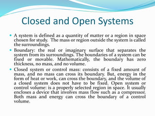 Closed and Open Systems
 A system is defined as a quantity of matter or a region in space
chosen for study. The mass or region outside the system is called
the surroundings.
 Boundary: the real or imaginary surface that separates the
system from its surroundings. The boundaries of a system can be
fixed or movable. Mathematically, the boundary has zero
thickness, no mass, and no volume.
 Closed system or control mass: consists of a fixed amount of
mass, and no mass can cross its boundary. But, energy in the
form of heat or work, can cross the boundary, and the volume of
a closed system does not have to be fixed. Open system or
control volume: is a properly selected region in space. It usually
encloses a device that involves mass flow such as a compressor.
Both mass and energy can cross the boundary of a control
volume.
 